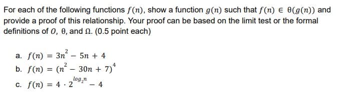For each of the following functions f(n), show a function g(n) such that f(n) E o(g(n)) and
provide a proof of this relationship. Your proof can be based on the limit test or the formal
definitions of 0, 0, and N. (0.5 point each)
a. f(n) = 3n – 5n + 4
2
4
b. f(n) = (n´ – 30n + 7)*
log,n
c. f(n) = 4 · 2
%3D
4
%3D
