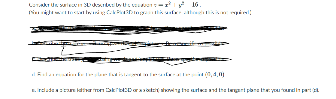 Consider the surface in 3D described by the equation z = x? + y?
16.
(You might want to start by using CalcPlot3D to graph this surface, although this is not required.)
d. Find an equation for the plane that is tangent to the surface at the point (0, 4,0).
e. Include a picture (either from CalcPlot3D or a sketch) showing the surface and the tangent plane that you found in part (d).
