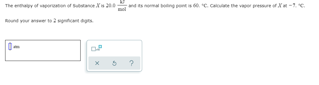 The enthalpy of vaporization of Substance X is 20.0
mol
and its normal boiling point is 60. °C. Calculate the vapor pressure of X at -7. °C.
Round your answer to 2 significant digits.
atm
?
