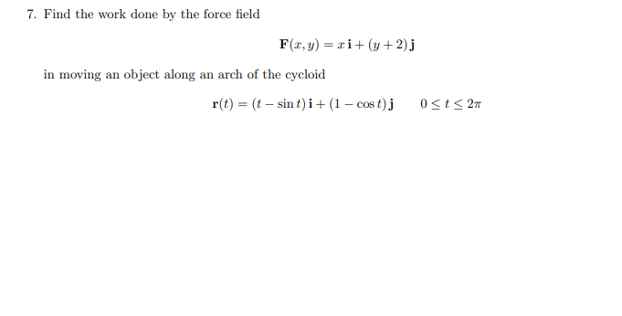 7. Find the work done by the force field
F(r, y) = x i+ (y +2)j
in moving an object along an arch of the cycloid
r(t) = (t – sin t) i + (1 – cos t) j
0<t< 27

