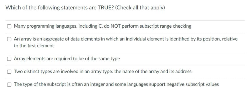 Which of the following statements are TRUE? (Check all that apply)
Many programming languages, including C, do NOT perform subscript range checking
An array is an aggregate of data elements in which an individual element is identified by its position, relative
to the first element
Array elements are required to be of the same type
OTwo distinct types are involved in an array type: the name of the array and its address.
The type of the subscript is often an integer and some languages support negative subscript values