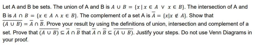 Let A and B be sets. The union of A and B is A U B = {x|x € A V x € B}. The intersection of A and
B is A n B = {x E A A x E B}. The complement of a set A is A = {x|x ¢ A}. Show that
(A U B) = An B. Prove your result by using the definitions of union, intersection and complement of a
set. Prove that (A U B) C AN B that An BC (A U B). Justify your steps. Do not use Venn Diagrams in
your proof.
