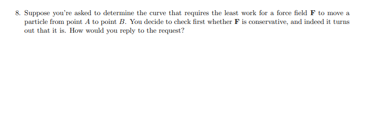 8. Suppose you're asked to determine the curve that requires the least work for a force field F to move a
particle from point A to point B. You decide to check first whether F is conservative, and indeed it turns
out that it is. How would you reply to the request?

