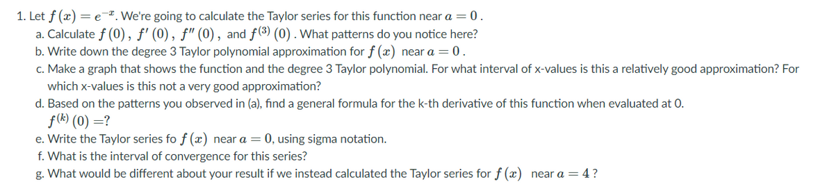 1. Let f (x) = e-7. We're going to calculate the Taylor series for this function near a = 0.
a. Calculate f (0), ƒ' (0), f" (0), and f(3) (0) . What patterns do you notice here?
b. Write down the degree 3 Taylor polynomial approximation for f (x) near a = 0.
c. Make a graph that shows the function and the degree 3 Taylor polynomial. For what interval of x-values is this a relatively good approximation? For
which x-values is this not a very good approximation?
d. Based on the patterns you observed in (a), find a general formula for the k-th derivative of this function when evaluated at 0.
f(k) (0) =?
e. Write the Taylor series fo f (x) near a = 0, using sigma notation.
f. What is the interval of convergence for this series?
g. What would be different about your result if we instead calculated the Taylor series for f (x) near a = 4?
