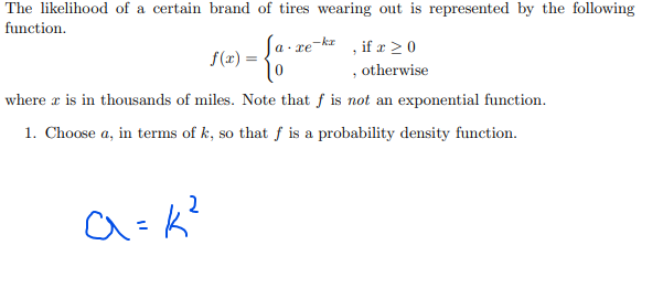 The likelihood of a certain brand of tires wearing out is represented by the following
function.
-ka
a. xe
if a > 0
f(x) =
, otherwise
where r is in thousands of miles. Note that f is not an exponential function.
1. Choose a, in terms of k, so that f is a probability density function.
2
