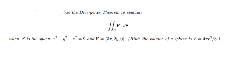 Use the Divergence Theorem to evaluate
F. dS
where S is the sphere a? + y? + z² = 9 and F =
(3r, 2y, 0). (Hint: the volume of a sphere is V = 4ar³ /3.)
