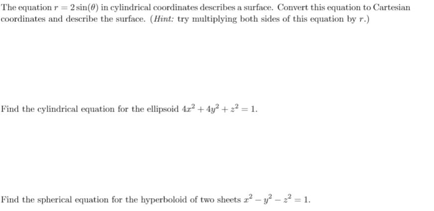 The equation r = 2 sin(0) in cylindrical coordinates describes a surface. Convert this equation to Cartesian
coordinates and describe the surface. (Hint: try multiplying both sides of this equation by r.)
Find the cylindrical equation for the ellipsoid 4r² + 4y² + z² = 1.
Find the spherical equation for the hyperboloid of two sheets r² – y² – 2² = 1.
