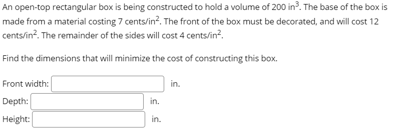 An open-top rectangular box is being constructed to hold a volume of 200 in³. The base of the box is
made from a material costing 7 cents/in?. The front of the box must be decorated, and will cost 12
cents/in?. The remainder of the sides will cost 4 cents/in?.
Find the dimensions that will minimize the cost of constructing this box.
Front width:
in.
Depth:
in.
Height:
in.
