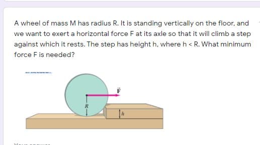 A wheel of mass M has radius R. It is standing vertically on the floor, and
we want to exert a horizontal force F at its axle so that it will climb a step
against which it rests. The step has height h, where h < R. What minimum
force Fis needed?
