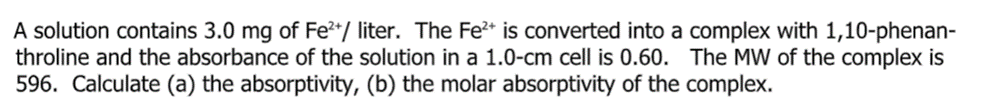 A solution contains 3.0 mg of Fe**/ liter. The Fe* is converted into a complex with 1,10-phenan-
throline and the absorbance of the solution in a 1.0-cm cell is 0.60. The MW of the complex is
596. Calculate (a) the absorptivity, (b) the molar absorptivity of the complex.
