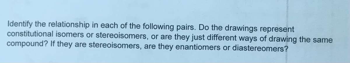 Identify the relationship in each of the following pairs. Do the drawings represent
constitutional isomers or stereoisomers, or are they just different ways of drawing the same
compound? If they are stereoisomers, are they enantiomers or diastereomers?
