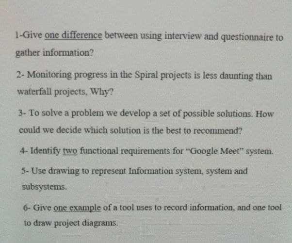 1-Give one difference between using interview and questionnaire to
gather information?
2- Monitoring progress in the Spiral projects is less daunting than
waterfall projects, Why?
3- To solve a problem we develop a set of possible solutions. How
could we decide which solution is the best to recommend?
4- Identify two functional requirements for "Google Meet" system.
5- Use drawing to represent Information system, system and
subsystems.
6- Give one example of a tool uses to record information, and one tool
to draw project diagrams.
