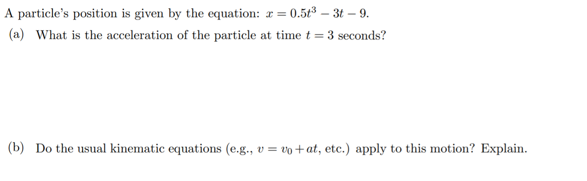 A particle's position is given by the equation: x =
- 0.5t³ – 3t – 9.
(a) What is the acceleration of the particle at time t = 3 seconds?
(b) Do the usual kinematic equations (e.g., v = vo+at, etc.) apply to this motion? Explain.
