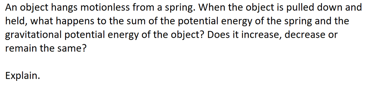 An object hangs motionless from a spring. When the object is pulled down and
held, what happens to the sum of the potential energy of the spring and the
gravitational potential energy of the object? Does it increase, decrease or
remain the same?
Explain.
