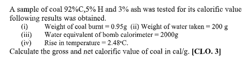 A sample of coal 92%C,5% H and 3% ash was tested for its calorific value
following results was obtained.
(i)
(iii)
(iv)
Calculate the gross and net calorific value of coal in cal/g. [CLO. 3]
Weight of coal burnt = 0.95g (ii) Weight of water taken = 200 g
Water equivalent of bomb calorimeter = 2000g
Rise in temperature = 2.48°C.
