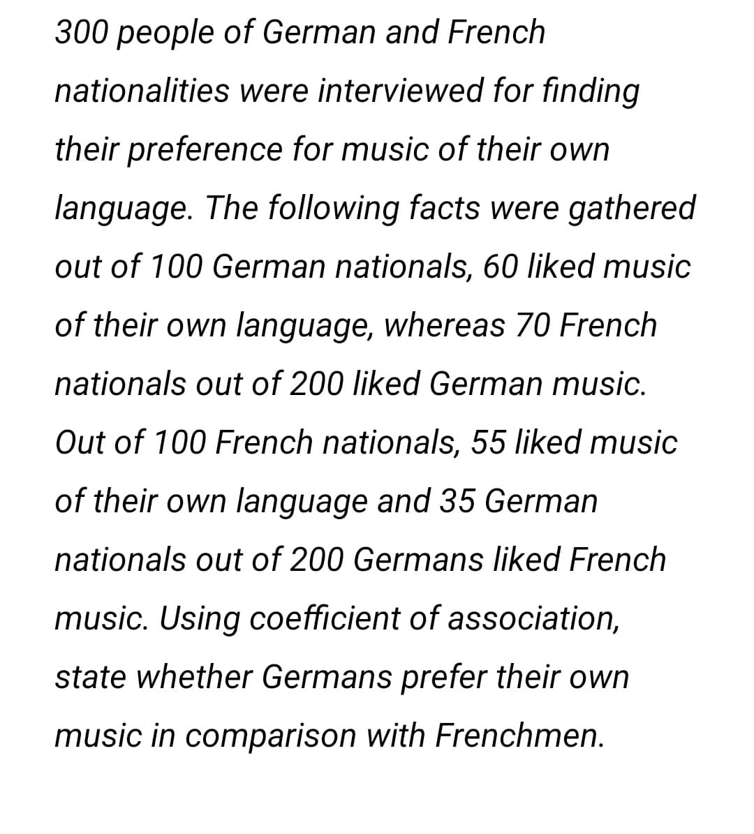 300 people of German and French
nationalities were interviewed for finding
their preference for music of their own
language. The following facts were gathered
out of 100 German nationals, 60 liked music
of their own language, whereas 70 French
nationals out of 200 liked German music.
Out of 100 French nationals, 55 liked music
of their own language and 35 German
nationals out of 200 Germans liked French
music. Using coefficient of association,
state whether Germans prefer their own
music in comparison with Frenchmen.
