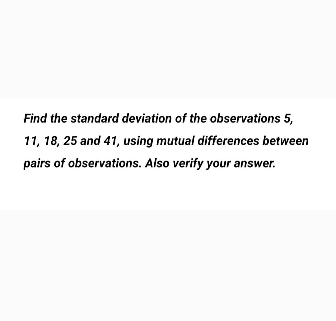 Find the standard deviation of the observations 5,
11, 18, 25 and 41, using mutual differences between
pairs of observations. Also verify your answer.
