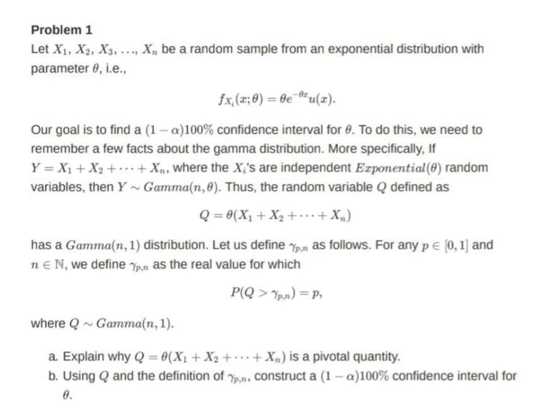 Problem 1
Let X1, X2, X3,.
..., X, be a random sample from an exponential distribution with
parameter 0, i.e.,
fx,(x; 0) = 0e¯®*u(x).
Our goal is to find a (1 – a)100% confidence interval for 0. To do this, we need to
remember a few facts about the gamma distribution. More specifically, If
Y = X1 + X2 + …+ Xn, where the X;'s are independent Exponential(8) random
variables, then Y ~ Gamma(n,0). Thus, the random variable Q defined as
Q = 0(X1 + X2 +..+X„)
has a Gamma(n, 1) distribution. Let us define yp,n as follows. For any p E (0, 1] and
n e N, we define Yp,n as the real value for which
P(Q > 7pm) = P,
where Q ~ Gamma(n, 1).
a. Explain why Q = 0(X1+ X2 + ..+ Xn) is a pivotal quantity.
b. Using Q and the definition of yp,n, construct a (1 - a)100% confidence interval for
0.
