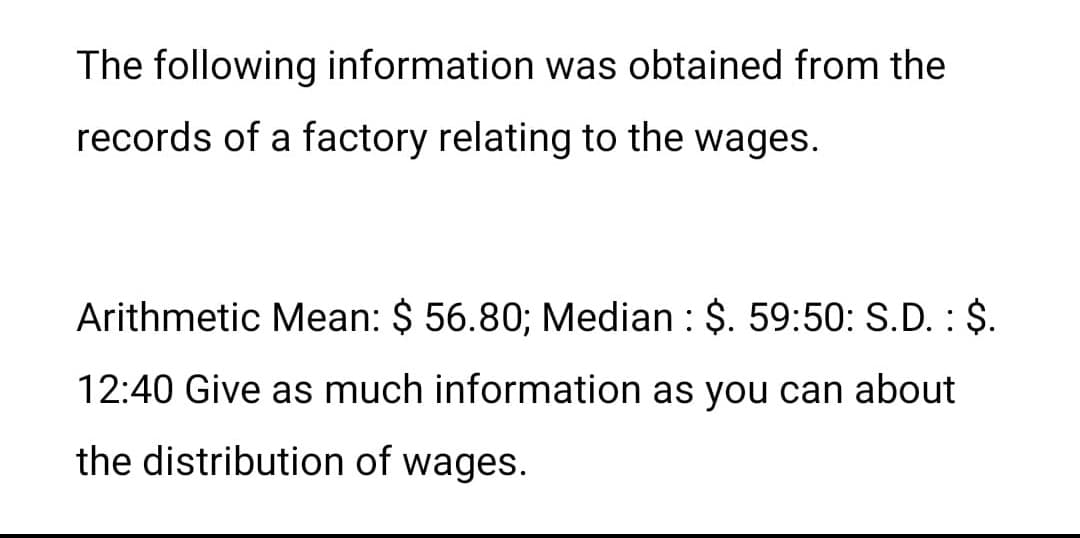 The following information was obtained from the
records of a factory relating to the wages.
Arithmetic Mean: $ 56.80; Median : $. 59:50: S.D. : $.
12:40 Give as much information as you can about
the distribution of wages.
