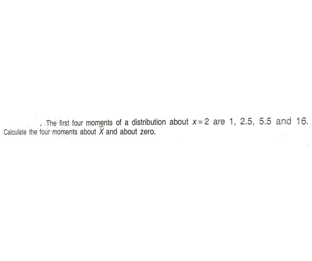 The first four moments of a distribution about x=2 are 1, 2.5, 5.5 and 16.
Calculate the four moments about X and about zero.
