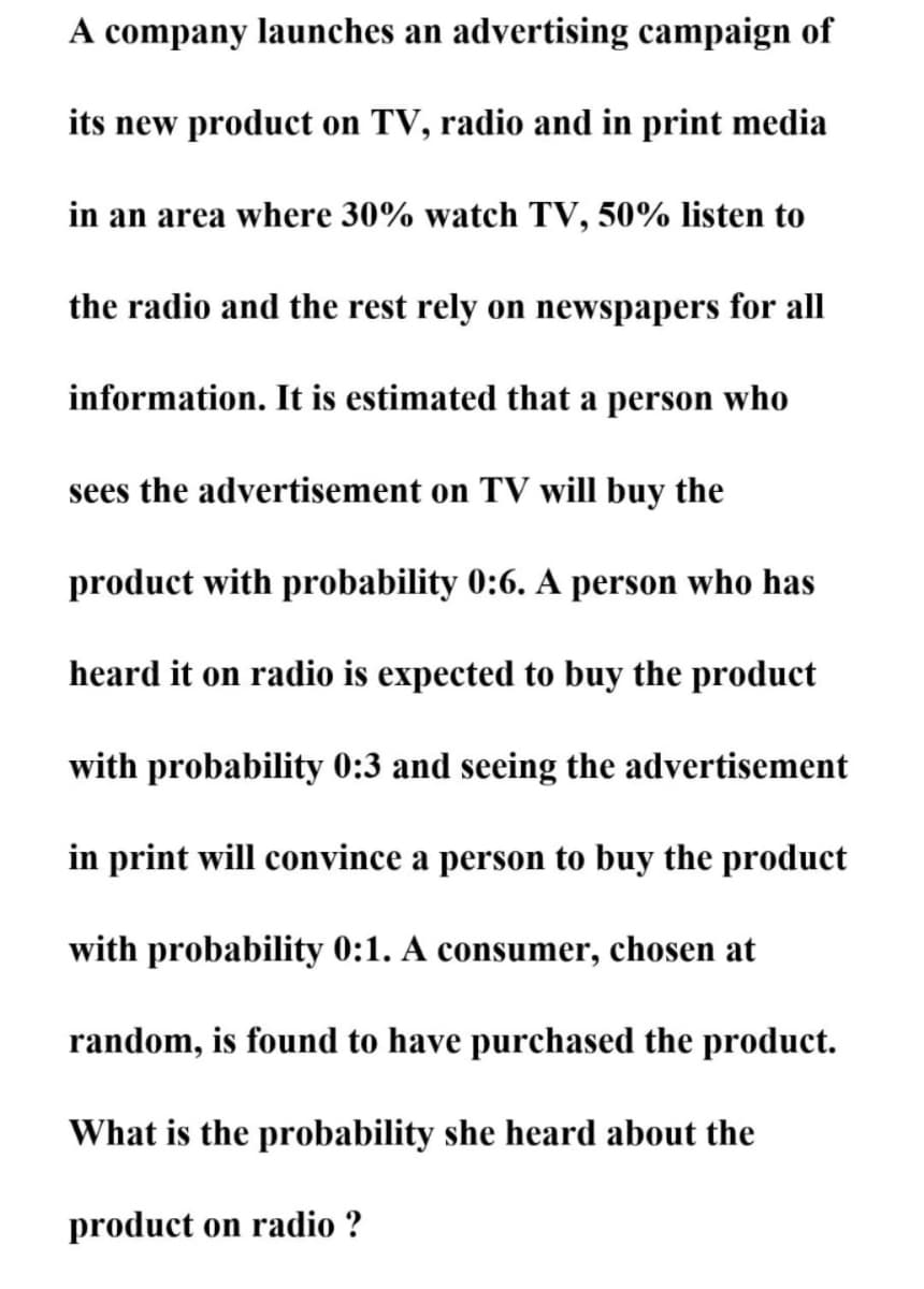 A company launches an advertising campaign of
its new product on TV, radio and in print media
in an area where 30% watch TV, 50% listen to
the radio and the rest rely on newspapers for all
information. It is estimated that a person who
sees the advertisement on TV will buy the
product with probability 0:6. A person who has
heard it on radio is expected to buy the product
with probability 0:3 and seeing the advertisement
in print will convince a person to buy the product
with probability 0:1. A consumer, chosen at
random, is found to have purchased the product.
What is the probability she heard about the
product on radio ?
