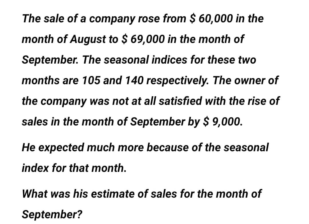 The sale of a company rose from $ 60,000 in the
month of August to $ 69,000 in the month of
September. The seasonal indices for these two
months are 105 and 140 respectively. The owner of
the company was not at all satisfied with the rise of
sales in the month of September by $ 9,000.
He expected much more because of the seasonal
index for that month.
What was his estimate of sales for the month of
September?

