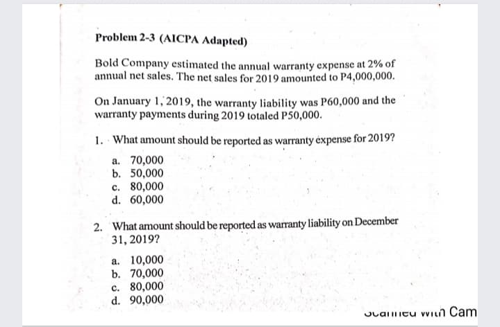 Problem 2-3 (AICPA Adapted)
Bold Company estimated the annual warranty expense at 2% of
annual net sales. The net sales for 2019 amounted to P4,000,000.
On January 1, 2019, the warranty liability was P60,000 and the
warranty payments during 2019 totaled P50,000.
1. What amount should be reported as warranty éxpense for 2019?
a. 70,000
b. 50,000
c. 80,000
d. 60,000
2. What amount should be reported as warranty liability on December
31, 2019?
a. 10,000
b. 70,000
c. 80,000
d. 90,000
OLalitu vVILn Cam
