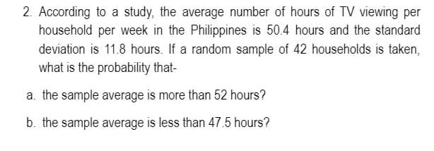 2. According to a study, the average number of hours of TV viewing per
household per week in the Philippines is 50.4 hours and the standard
deviation is 11.8 hours. If a random sample of 42 households is taken,
what is the probability that-
a. the sample average is more than 52 hours?
b. the sample average is less than 47.5 hours?
