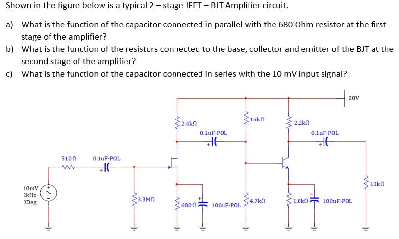 Shown in the figure below is a typical 2 – stage JFET – BJT Amplifier circuit.
a) What is the function of the capacitor connected in parallel with the 680 Ohm resistor at the first
stage of the amplifier?
b) What is the function of the resistors connected to the base, collector and emitter of the BJT at the
second stage of the amplifier?
c) What is the function of the capacitor connected in series with the 10 mV input signal?
20V
15kn
2.4kn
2.2kn
0.1uF-POL
0.1uF-POL
5100
0.1uF-POL
10kn
10mV
2kHz
ODeg
3.3MN
4.7k
1.0kn
100uF-POL
6800
100uF-POL
