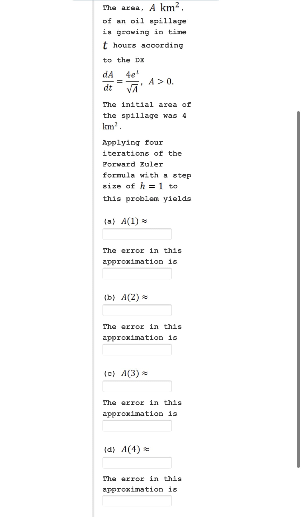 The area, A km²,
of an oil spillage
is growing in time
t hours according
to the DE
dA
dt
=
4et
√Ā
The initial area of
the spillage was 4
km².
A > 0.
Applying four
iterations of the
Forward Euler
formula with a step
size of h = 1 to
this problem yields
(a) A(1) ≈
The error in this
approximation is
(b) A(2)≈
The error in this
approximation is
(c) A(3)≈
The error in this
approximation is
(d) A(4)≈
The error in this
approximation is