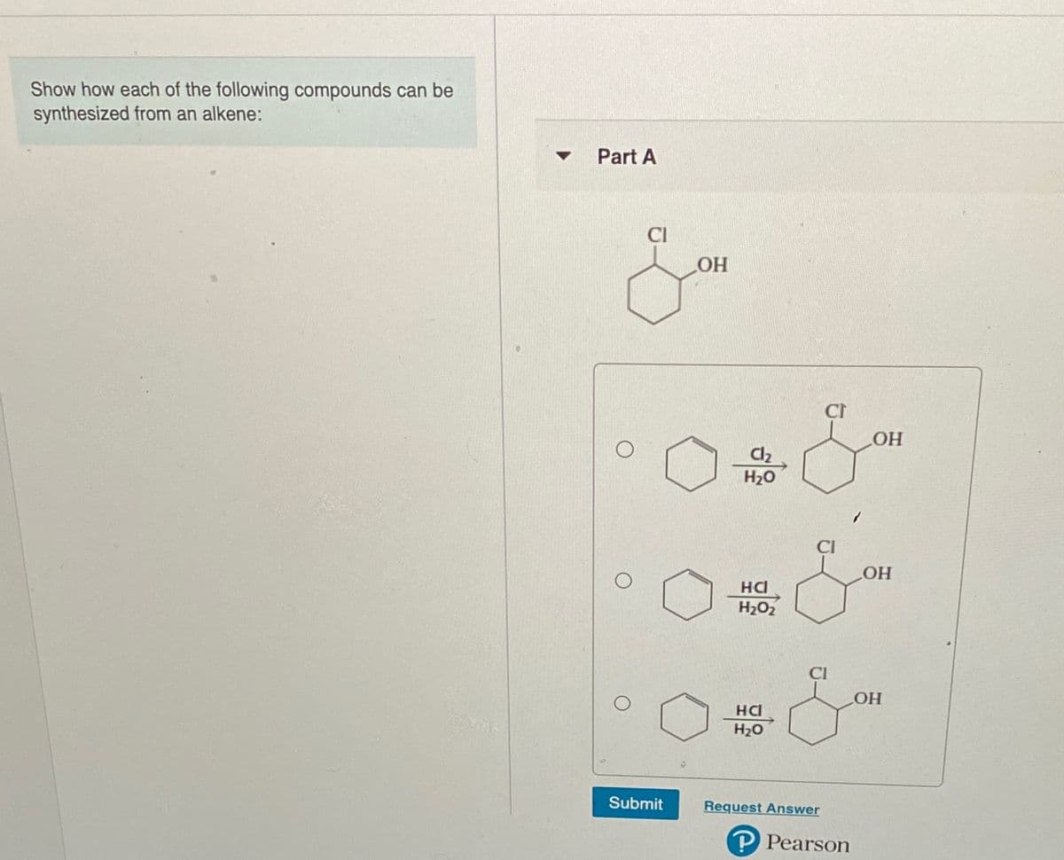 Show how each of the following compounds can be
synthesized from an alkene:
Part A
HO
HO
Cl2
H20
HO
HC
H2O2
HCI
H20
Submit
Request Answer
P Pearson

