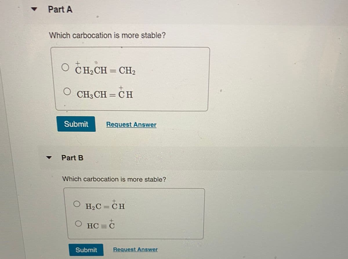 Part A
Which carbocation is more stable?
O CH2CH = CH2
CH3 CH = C H
Submit
Request Answer
Part B
Which carbocation is more stable?
O H2C = CH
O HC = C
Submit
Request Answer
