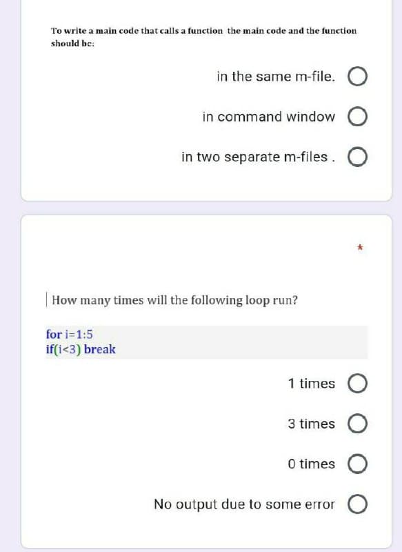 To write a main code that calls a function the main code and the function
should be:
in the same m-file. O
in command window O
in two separate m-files. O
How many times will the following loop run?
for i=1:5
if(i<3) break
1 times O
3 times O
0 times O
No output due to some error O