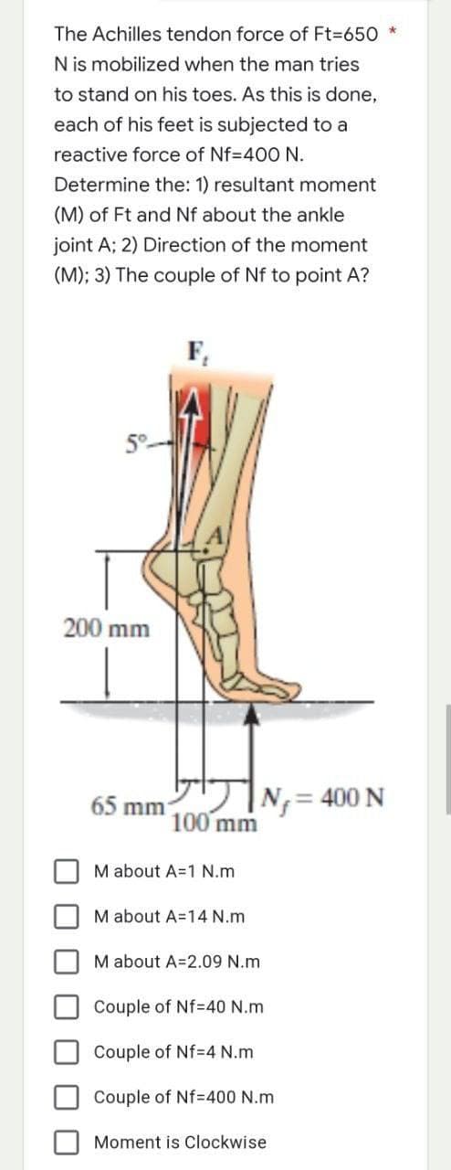 The Achilles tendon force of Ft=650 *
N is mobilized when the man tries
to stand on his toes. As this is done,
each of his feet is subjected to a
reactive force of Nf=400 N.
Determine the: 1) resultant moment
(M) of Ft and Nf about the ankle
joint A; 2) Direction of the moment
(M); 3) The couple of Nf to point A?
F₁
200 mm
|N₁=
65 mm
M about A=1 N.m
M about A=14 N.m
M about A=2.09 N.m
Couple of Nf=40 N.m
Couple of Nf=4 N.m
Couple of Nf=400 N.m
Moment is Clockwise
100 mm
= 400 N