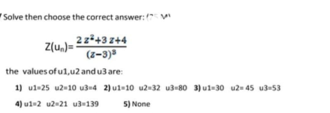 Solve then choose the correct answer: (75 M
Z(un)=
2z²+3Z+4
(z-3)³
the values of u1,u2 and u3 are:
1) u1-25 u2-10 u3=4 2) u1-10 u2=32 u3=80 3) u1=30 u2=45 u3=53
4) u1=2 u2=21 u3=139
5) None