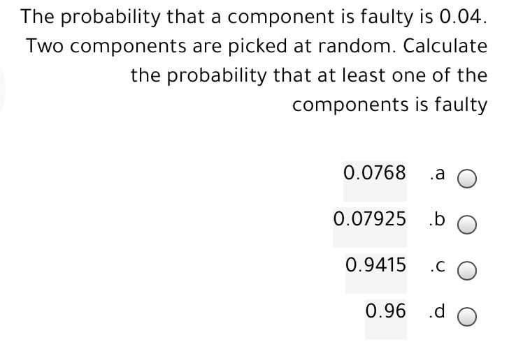 The probability that a component is faulty is 0.04.
Two components are picked at random. Calculate
the probability that at least one of the
components is faulty
0.0768
.a O
0.07925
.b O
0.9415
.CO
0.96
.d O
