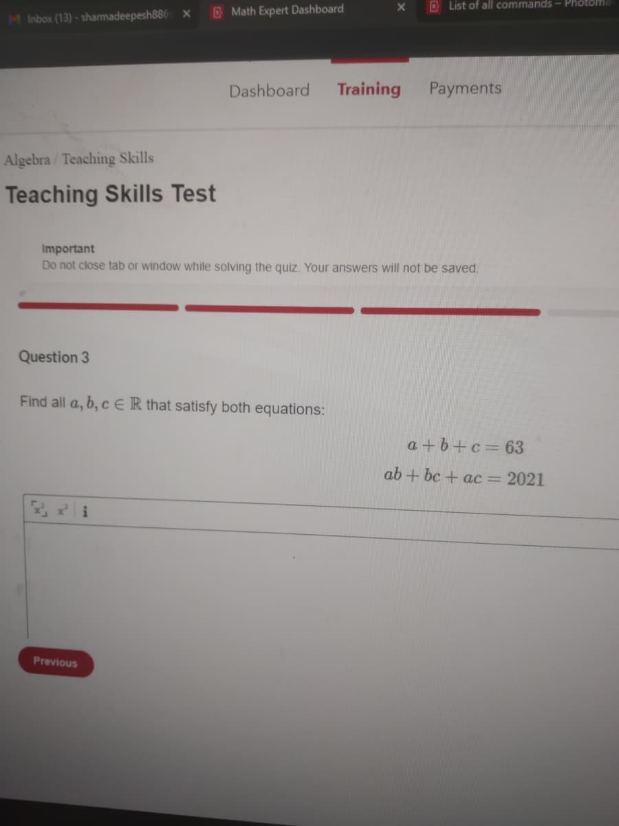 O List of all commands - Photomd
O Math Expert Dashboard
M Inbox (13) - sharmadeepesh886
Dashboard
Training
Payments
Algebra / Teaching Skills
Teaching Skills Test
Important
Do not close tab or window while solving the quiz. Your answers will not be saved.
Question 3
Find all a, b, c ER that satisfy both equations:
a + 6+c= 63
ab + bc + ac = 2021
Previous
