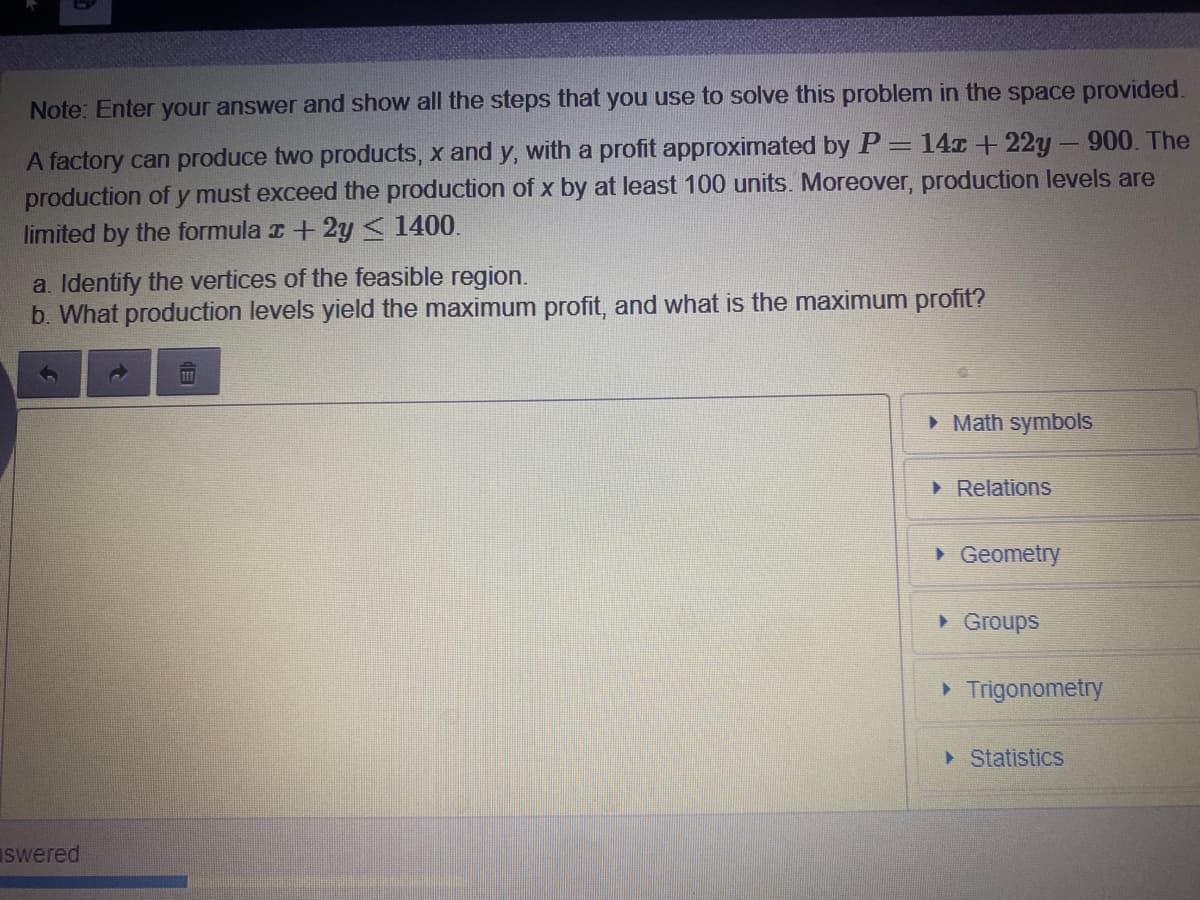 Note: Enter your answer and show all the steps that you use to solve this problem in the space provided.
A factory can produce two products, x and y, with a profit approximated by P = 14x + 22y- 900. The
production of y must exceed the production of x by at least 100 units. Moreover, production levels are
limited by the formula r+2y < 1400.
a. Identify the vertices of the feasible region.
b. What production levels yield the maximum profit, and what is the maximum profit?
> Math symbols
• Relations
• Geometry
• Groups
• Trigonometry
Statistics
swered
