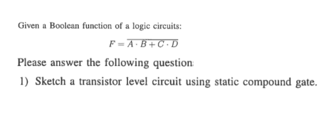 Given a Boolean function of a logic circuits:
F = A·B+C•D
Please answer the following question:
1) Sketch a transistor level circuit using static compound gate.
