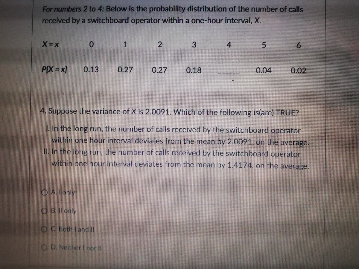 For numbers 2 to 4: Below is the probability distribution of the number of calls
received by a switchboard operator within a one-hour interval, X.
X-x
0 1
4
6.
PIX=x]
0.13
0.27
0.27
0.18
0.04
0.02
4. Suppose the variance of X is 2.0091. Which of the following is(are) TRUE?
L In the long run, the number of calls received by the switchboard operator
within one hour interval deviates from the mean by 2.0091, on the average.
II. In the long run, the number of calls received by the switchboard operator
within one hour interval deviates from the mean by 1.4174, on the average.
O Alonly
O B.Il only
OC Both I and I
O D. NeitherI nor II

