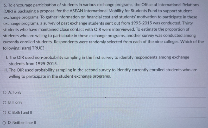5. To encourage participation of students in various exchange programs, the Office of International Relations
(OIR) is packaging a proposal for the ASEAN International Mobility for Students Fund to support student
exchange programs. To gather information on financial cost and students' motivation to participate in these
exchange programs, a survey of past exchange students sent out from 1995-2015 was conducted. Thirty
students who have maintained close contact with OIR were interviewed. To estimate the proportion of
students who are willing to participate in these exchange programs, another survey was conducted among
currently enrolled students. Respondents were randomly selected from each of the nine colleges. Which of the
following is(are) TRUE?
I. The OIR used non-probability sampling in the first survey to identify respondents among exchange
students from 1995-2015.
II. The OIR used probability sampling in the second survey to identify currently enrolled students who are
willing to participate in the student exchange programs.
O Al only
O B. Il only
O C. Both I and II
O D. Neither I nor II
