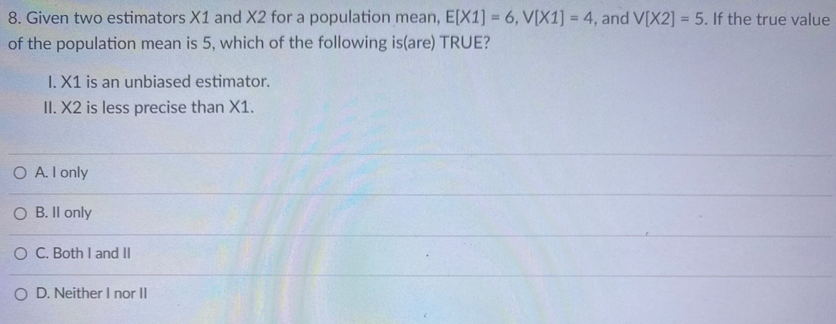 8. Given two estimators X1 and X2 for a population mean, E[X1] = 6, V[X1] = 4, and V[X2] = 5. If the true value
of the population mean is 5, which of the following is(are) TRUE?
%3D
%3D
I.X1 is an unbiased estimator.
II. X2 is less precise than X1.
O A. I only
O B. Il only
O C. Both I and II
O D. Neither I nor II

