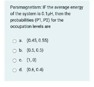 Paramagnetism: IF the average energy
of the system is 0.1pH, then the
probabilities (P1, P2) for the
occupation levels are
a. (0.45, 0.55)
b. (0.5, 0.5)
c. (1,0)
d. (0.6, 0.4)
