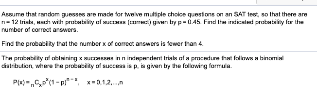 Assume that random guesses are made for twelve multiple choice questions on an SAT test, so that there are
n= 12 trials, each with probability of success (correct) given by p = 0.45. Find the indicated probability for the
number of correct answers.
Find the probability that the number x of correct answers is fewer than 4.
The probability of obtaining x successes in n independent trials of a procedure that follows a binomial
distribution, where the probability of success is p, is given by the following formula.
P(x) = ,Cp*(1 - p)" -X, x=0,1,2,.n
