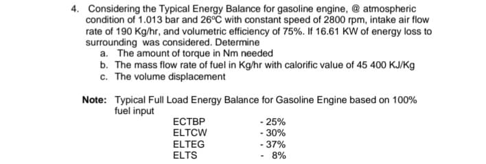 4. Considering the Typical Energy Balance for gasoline engine, @ atmospheric
condition of 1.013 bar and 26°C with constant speed of 2800 rpm, intake air flow
rate of 190 Kg/hr, and volumetric efficiency of 75%. If 16.61 KW of energy loss to
surrounding was considered. Determine
a. The amount of torque in Nm needed
b. The mass flow rate of fuel in Kg/hr with calorific value of 45 400 KJ/Kg
c. The volume displacement
Note:
Typical Full Load Energy Balance for Gasoline Engine based on 100%
fuel input
ЕСТВР
-25%
ELTCW
-30%
ELTEG
- 37%
ELTS
8%