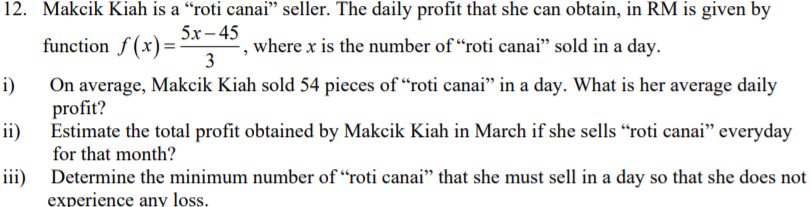 12. Makcik Kiah is a “roti canai" seller. The daily profit that she can obtain, in RM is given by
5x - 45
function f (x)=
where x is the number of “roti canai" sold in a day.
3
i)
On average, Makcik Kiah sold 54 pieces of "roti canai" in a day. What is her average daily
profit?
ii) Estimate the total profit obtained by Makcik Kiah in March if she sells “roti canai" everyday
for that month?
iii) Determine the minimum number of "roti canai" that she must sell in a day so that she does not
experience any loss.
