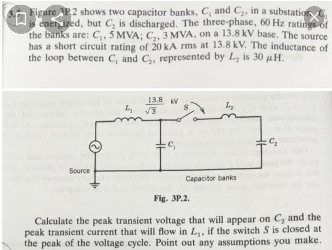 3.n Figure 3P.2 shows two capacitor banks, C, and C2, in a substation C
is enercized, but C, is discharged. The three-phase, 60 Hz ratings of
the banks are: C,, 5 MVA; C,, 3 MVA, on a 13.8 kV base. The source
has a short circuit rating of 20 kA rms at 13.8 kV. The inductance of
the loop between C, and C,, represented by L, is 30 µH.
13.8 kV
V3
L
L2
o to
C2
Source
Capacitor banks
ouG OL 19
Fig. 3P.2.
Calculate the peak transient voltage that will appear on C, and the
peak transient current that will flow in L,, if the switch S is closed at
the peak of the voltage cycle. Point out any assumptions you make.
