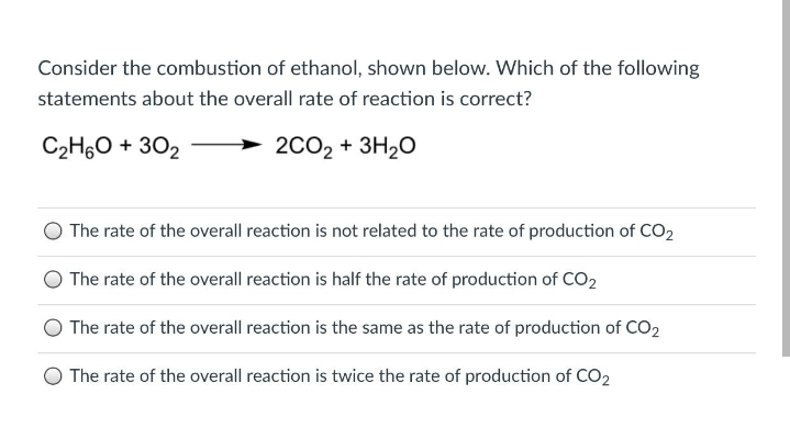 Consider the combustion of ethanol, shown below. Which of the following
statements about the overall rate of reaction is correct?
C2H60 + 302
2CO2 + 3H20
The rate of the overall reaction is not related to the rate of production of CO2
The rate of the overall reaction is half the rate of production of CO2
The rate of the overall reaction is the same as the rate of production of CO2
The rate of the overall reaction is twice the rate of production of CO2
