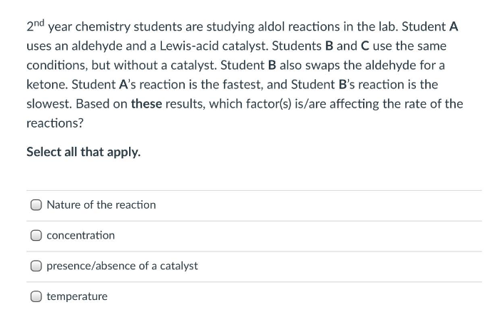 2nd year chemistry students are studying aldol reactions in the lab. Student A
uses an aldehyde and a Lewis-acid catalyst. Students B and C use the same
conditions, but without a catalyst. Student B also swaps the aldehyde for a
ketone. Student A's reaction is the fastest, and Student B's reaction is the
slowest. Based on these results, which factor(s) is/are affecting the rate of the
reactions?
Select all that apply.
Nature of the reaction
concentration
presence/absence of a catalyst
temperature

