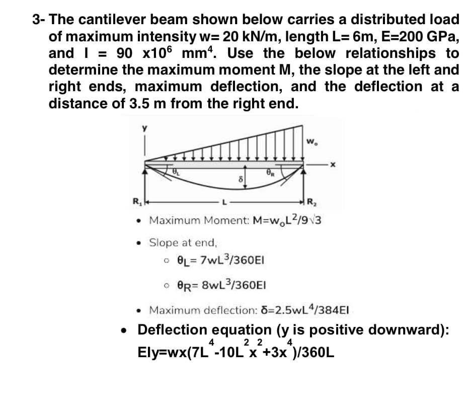 3- The cantilever beam shown below carries a distributed load
of maximum intensity w= 20 kN/m, length L= 6m, E=200 GPa,
and I = 90 x106 mm4. Use the below relationships to
determine the maximum moment M, the slope at the left and
right ends, maximum deflection, and the deflection at a
distance of 3.5 m from the right end.
w.
8
R,
R2
• Maximum Moment: M-w,L2/93
• Slope at end,
o BL= 7wL3/360EI
o BR= 8wL3/360EI
• Maximum deflection: 3=2.5wL4/384EI
• Deflection equation (y is positive downward):
Ely=wx(7L -10LX +3x )/360L
4
2 2
4
